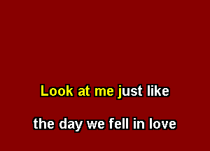 Look at me just like

the day we fell in love