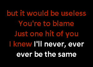 but it would be useless
You're to blame
Just one hit of you
I knew I'll never, ever
ever be the same