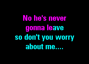 No he's never
gonnaleave

so don't you worry
about me....