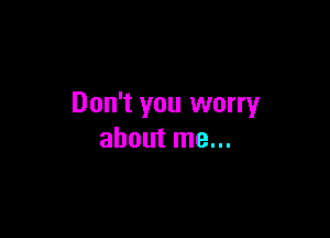 Don't you worry

about me...