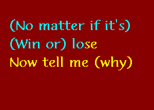 (No matter if it's)
(Win or) lose

Now tell me (why)