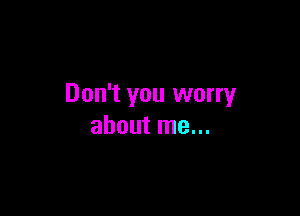 Don't you worry

about me...