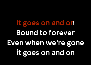 It goes on and on

Bound to forever
Even when we're gone
it goes on and on