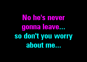 No he's never
gonnaleave.

so don't you worry
about me...