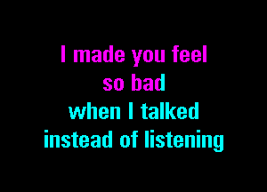 I made you feel
so bad

when I talked
instead of listening