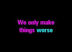 We only make

things worse