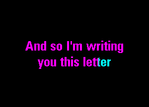 And so I'm writing

you this letter