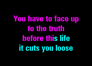 You have to face up
to the truth

before this life
it cuts you loose