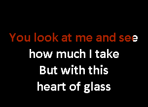 You look at me and see

how much I take
But with this
heart of glass