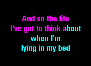 And so the life
I've got to think about

when I'm
lying in my bed