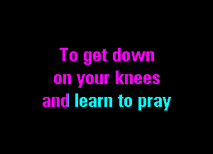 To get down

on your knees
and learn to pray