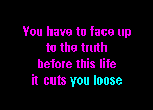 You have to face up
to the truth

before this life
it cuts you loose