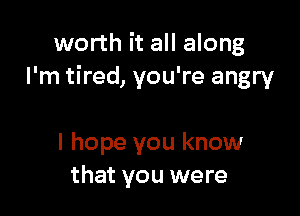 worth it all along
I'm tired, you're angry

I hope you know
that you were