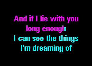 And if I lie with you
long enough

I can see the things
I'm dreaming of
