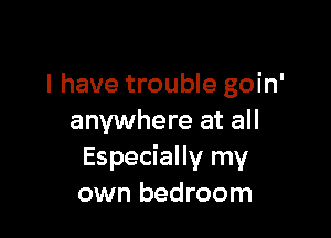 l have trouble goin'

anywhere at all
Especially my
own bedroom