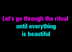 Let's go through the ritual

until everything
is beautiful