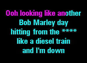 00h looking like another
Bob Marley day

hitting from the mm
like a diesel train
and I'm down