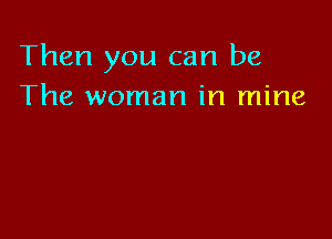 Then you can be
The woman in mine