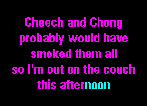 Cheech and Chong
probably would have
smoked them all
so I'm out on the couch
this afternoon