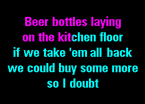 Beer bottles laying
on the kitchen floor
if we take 'em all back
we could buy some more
so I doubt