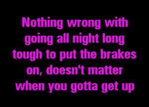 Nothing wrong with
going all night long
tough to put the brakes
on, doesn't matter
when you gotta get up