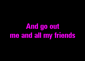 And go out

me and all my friends