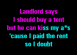 Landlord says
I should buy a tent

but he can kiss my f3
'cause I paid the rent
so I doubt