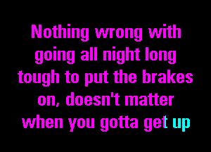 Nothing wrong with
going all night long
tough to put the brakes
on, doesn't matter
when you gotta get up