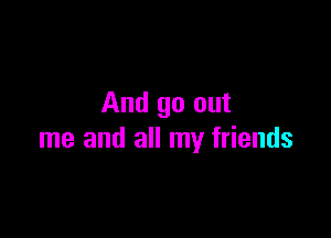 And go out

me and all my friends