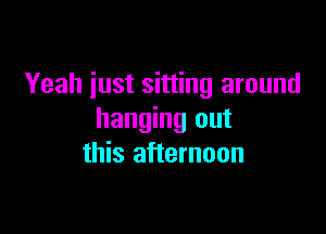 Yeah just sitting around

hanging out
this afternoon