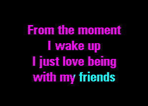 From the moment
I wake up

I iust love being
with my friends