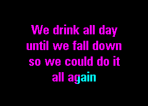 We drink all day
until we fall down

so we could do it
all again