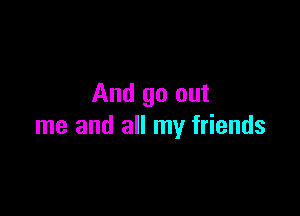 And go out

me and all my friends