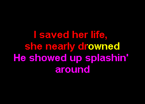 I saved her life,
she nearly drowned

He showed up splashin'
around