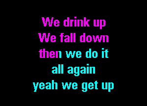 We drink up
We fall down

then we do it
all again
yeah we get up