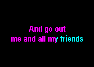 And go out

me and all my friends