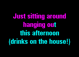 Just sitting around
hanging out

this afternoon
(drinks on the house!)