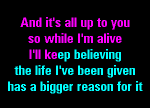 And it's all up to you
so while I'm alive
I'll keep believing
the life I've been given
has a bigger reason for it