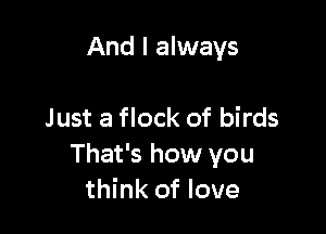 And I always

Just a flock of birds
That's how you
think of love