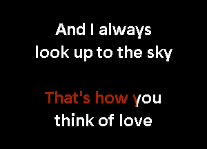 And I always
look up to the sky

That's how you
think of love