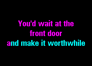 You'd wait at the

front door
and make it worthwhile