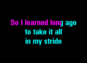 So I learned long ago

to take it all
in my stride