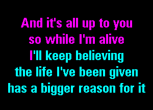 And it's all up to you
so while I'm alive
I'll keep believing
the life I've been given
has a bigger reason for it