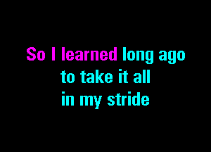 So I learned long ago

to take it all
in my stride