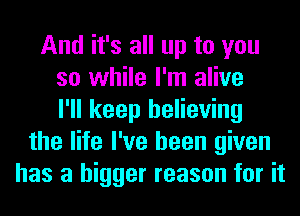 And it's all up to you
so while I'm alive
I'll keep believing
the life I've been given
has a bigger reason for it