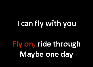 I can fly with you

Fly on, ride through
Maybe one day