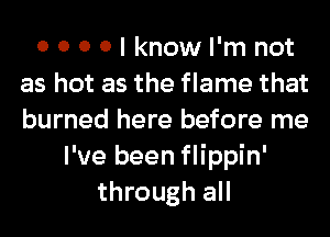 0 0 0 0 I know I'm not
as hot as the flame that
burned here before me

I've been flippin'
through all