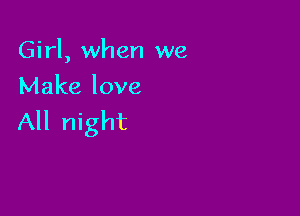 Girl, when we
Make love

All night