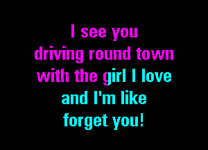 I see you
driving round town

with the girl I love
and I'm like
forget you!