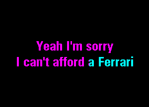 Yeah I'm sorry

I can't afford a Ferrari